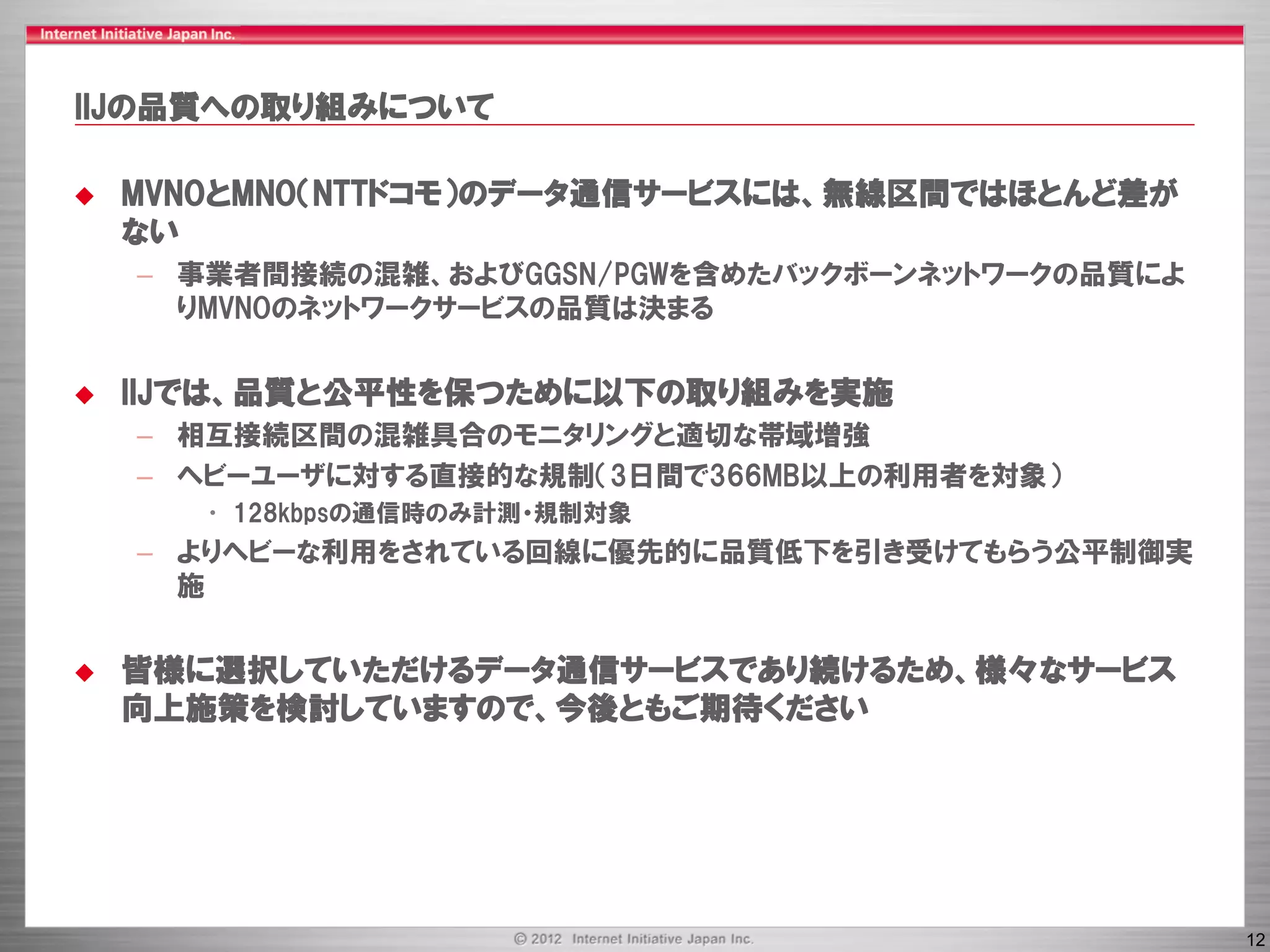 IIJの品質への取り組みについて

   MVNOとMNO（NTTドコモ）のデータ通信サービスには、無線区間ではほとんど差が
    ない
    – 事業者間接続の混雑、およびGGSN/PGWを含めたバックボーンネットワークの品質によ
      りMVNOのネットワークサービスの品質は決まる


   IIJでは、品質と公平性を保つために以下の取り組みを実施
    – 相互接続区間の混雑具合のモニタリングと適切な帯域増強
    – ヘビーユーザに対する直接的な規制（3日間で366MB以上の利用者を対象）
       • 128kbpsの通信時のみ計測・規制対象
    – よりヘビーな利用をされている回線に優先的に品質低下を引き受けてもらう公平制御実
      施


   皆様に選択していただけるデータ通信サービスであり続けるため、様々なサービス
    向上施策を検討していますので、今後ともご期待ください




                                                   12
 