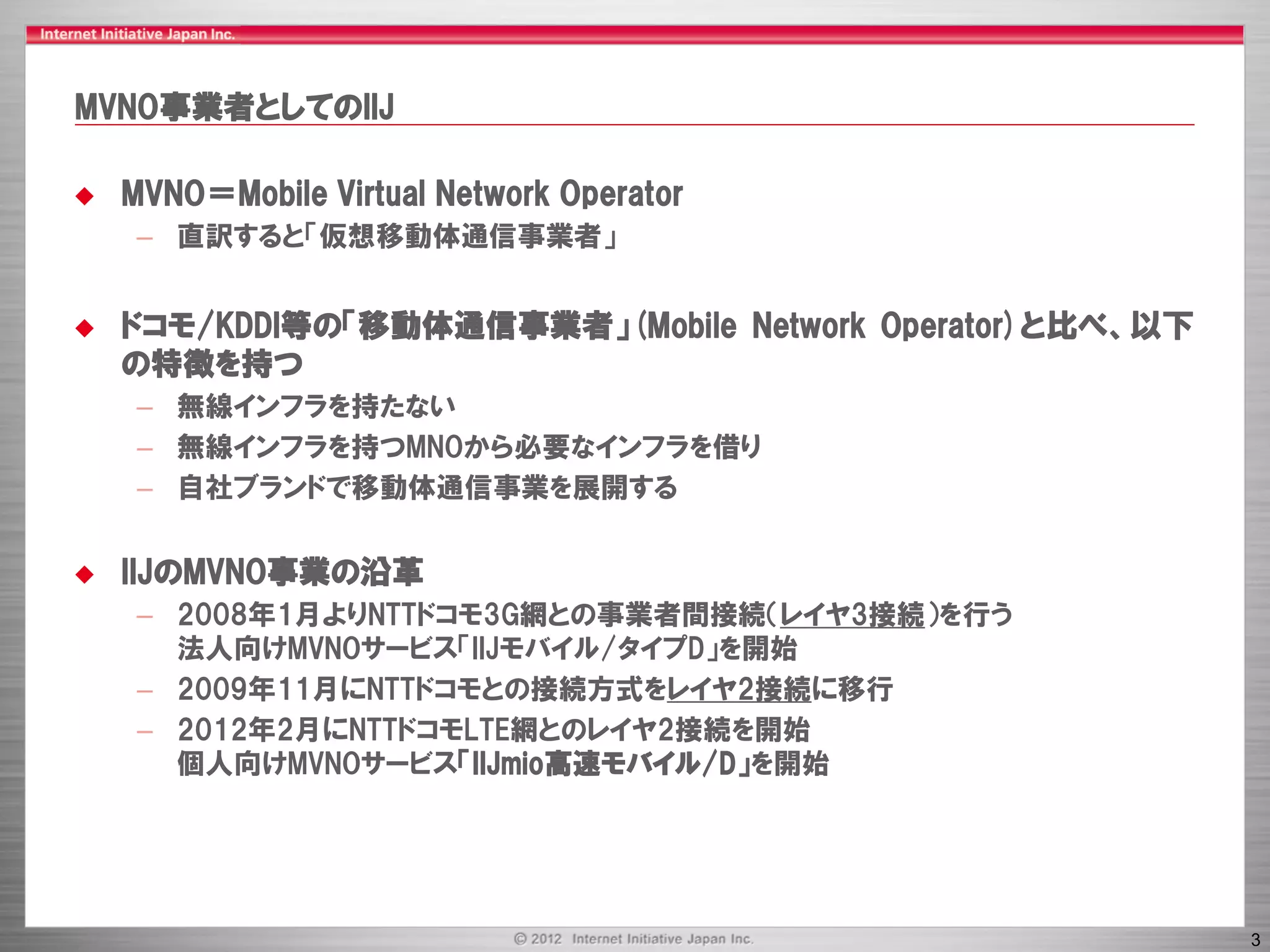 MVNO事業者としてのIIJ

   MVNO＝Mobile Virtual Network Operator
     – 直訳すると「仮想移動体通信事業者」


   ドコモ/KDDI等の「移動体通信事業者」(Mobile Network Operator)と比べ、以下
    の特徴を持つ
     – 無線インフラを持たない
     – 無線インフラを持つMNOから必要なインフラを借り
     – 自社ブランドで移動体通信事業を展開する


   IIJのMVNO事業の沿革
     – 2008年1月よりNTTドコモ3G網との事業者間接続（レイヤ3接続）を行う
       法人向けMVNOサービス「IIJモバイル/タイプD」を開始
     – 2009年11月にNTTドコモとの接続方式をレイヤ2接続に移行
     – 2012年2月にNTTドコモLTE網とのレイヤ2接続を開始
       個人向けMVNOサービス「IIJmio高速モバイル/D」を開始




                                                          3
 