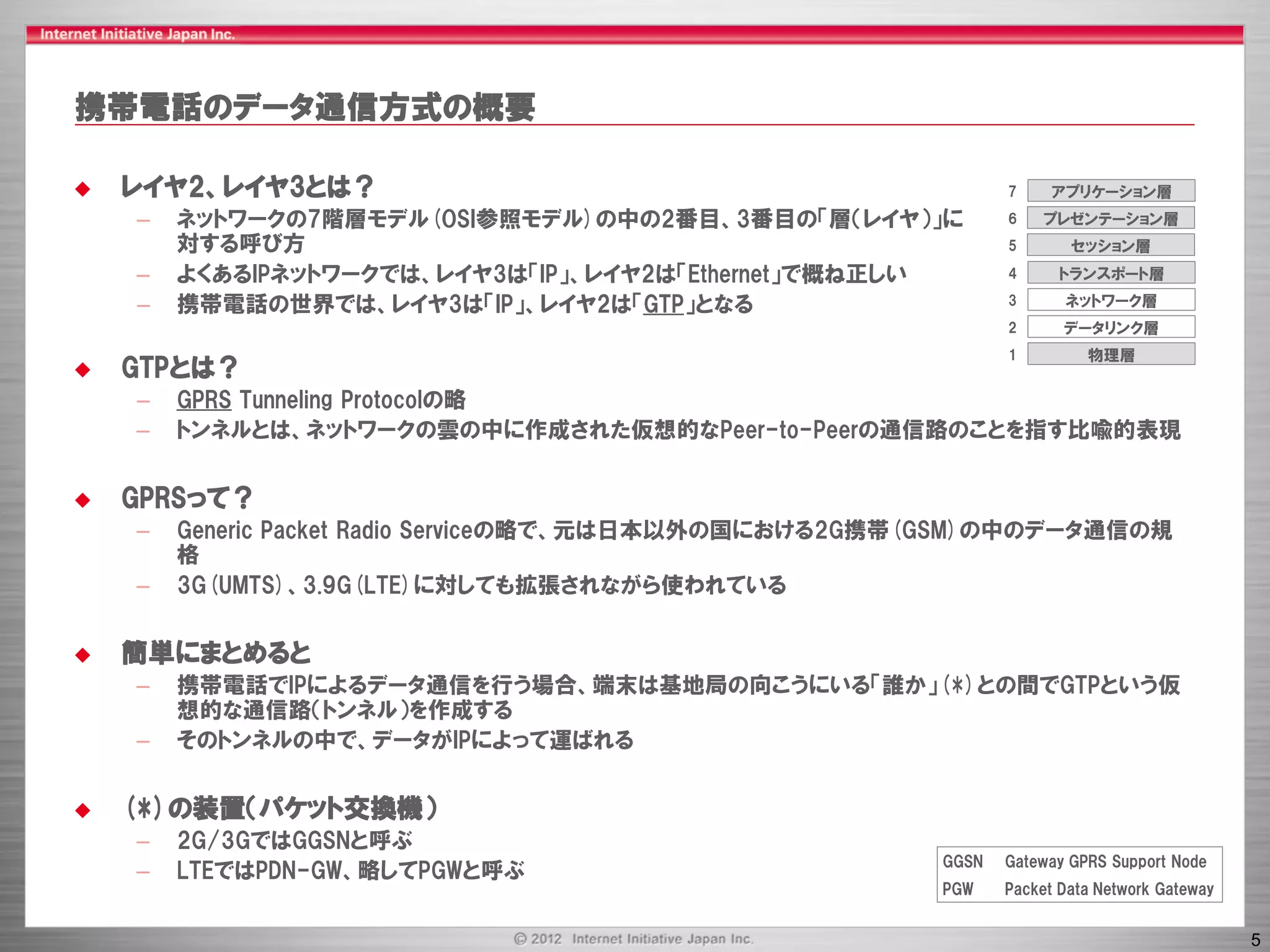 携帯電話のデータ通信方式の概要

   レイヤ2、レイヤ3とは？                                               7     アプリケーション層
    –   ネットワークの7階層モデル(OSI参照モデル)の中の2番目、3番目の「層（レイヤ）」に            6   プレゼンテーション層
        対する呼び方                                                 5       セッション層
    –   よくあるIPネットワークでは、レイヤ3は「IP」、レイヤ2は「Ethernet」で概ね正しい         4      トランスポート層

    –   携帯電話の世界では、レイヤ3は「IP」、レイヤ2は「GTP」となる                      3      ネットワーク層
                                                               2      データリンク層
                                                               1         物理層
   GTPとは？
    –   GPRS Tunneling Protocolの略
    –   トンネルとは、ネットワークの雲の中に作成された仮想的なPeer-to-Peerの通信路のことを指す比喩的表現


   GPRSって？
    –   Generic Packet Radio Serviceの略で、元は日本以外の国における2G携帯(GSM)の中のデータ通信の規
        格
    –   3G(UMTS)、3.9G(LTE)に対しても拡張されながら使われている


   簡単にまとめると
    –   携帯電話でIPによるデータ通信を行う場合、端末は基地局の向こうにいる「誰か」(*)との間でGTPという仮
        想的な通信路（トンネル）を作成する
    –   そのトンネルの中で、データがIPによって運ばれる


   (*)の装置（パケット交換機）
    –   2G/3GではGGSNと呼ぶ
                                                        GGSN   Gateway GPRS Support Node
    –   LTEではPDN-GW、略してPGWと呼ぶ
                                                        PGW    Packet Data Network Gateway


                                                                                             5
 