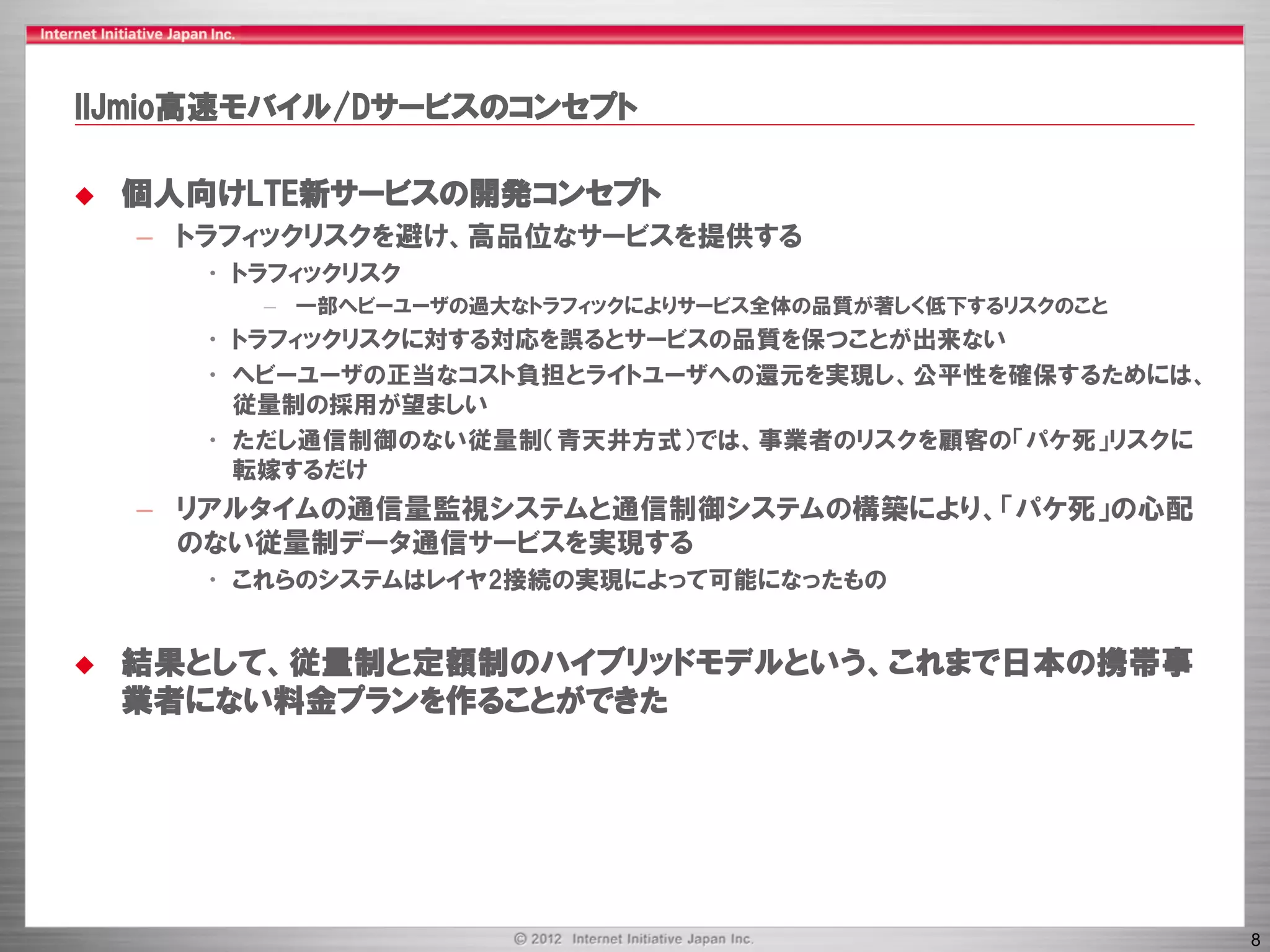 IIJmio高速モバイル/Dサービスのコンセプト

   個人向けLTE新サービスの開発コンセプト
    – トラフィックリスクを避け、高品位なサービスを提供する
      • トラフィックリスク
         – 一部ヘビーユーザの過大なトラフィックによりサービス全体の品質が著しく低下するリスクのこと
      • トラフィックリスクに対する対応を誤るとサービスの品質を保つことが出来ない
      • ヘビーユーザの正当なコスト負担とライトユーザへの還元を実現し、公平性を確保するためには、
        従量制の採用が望ましい
      • ただし通信制御のない従量制（青天井方式）では、事業者のリスクを顧客の「パケ死」リスクに
        転嫁するだけ
    – リアルタイムの通信量監視システムと通信制御システムの構築により、「パケ死」の心配
      のない従量制データ通信サービスを実現する
      • これらのシステムはレイヤ2接続の実現によって可能になったもの


   結果として、従量制と定額制のハイブリッドモデルという、これまで日本の携帯事
    業者にない料金プランを作ることができた




                                                          8
 