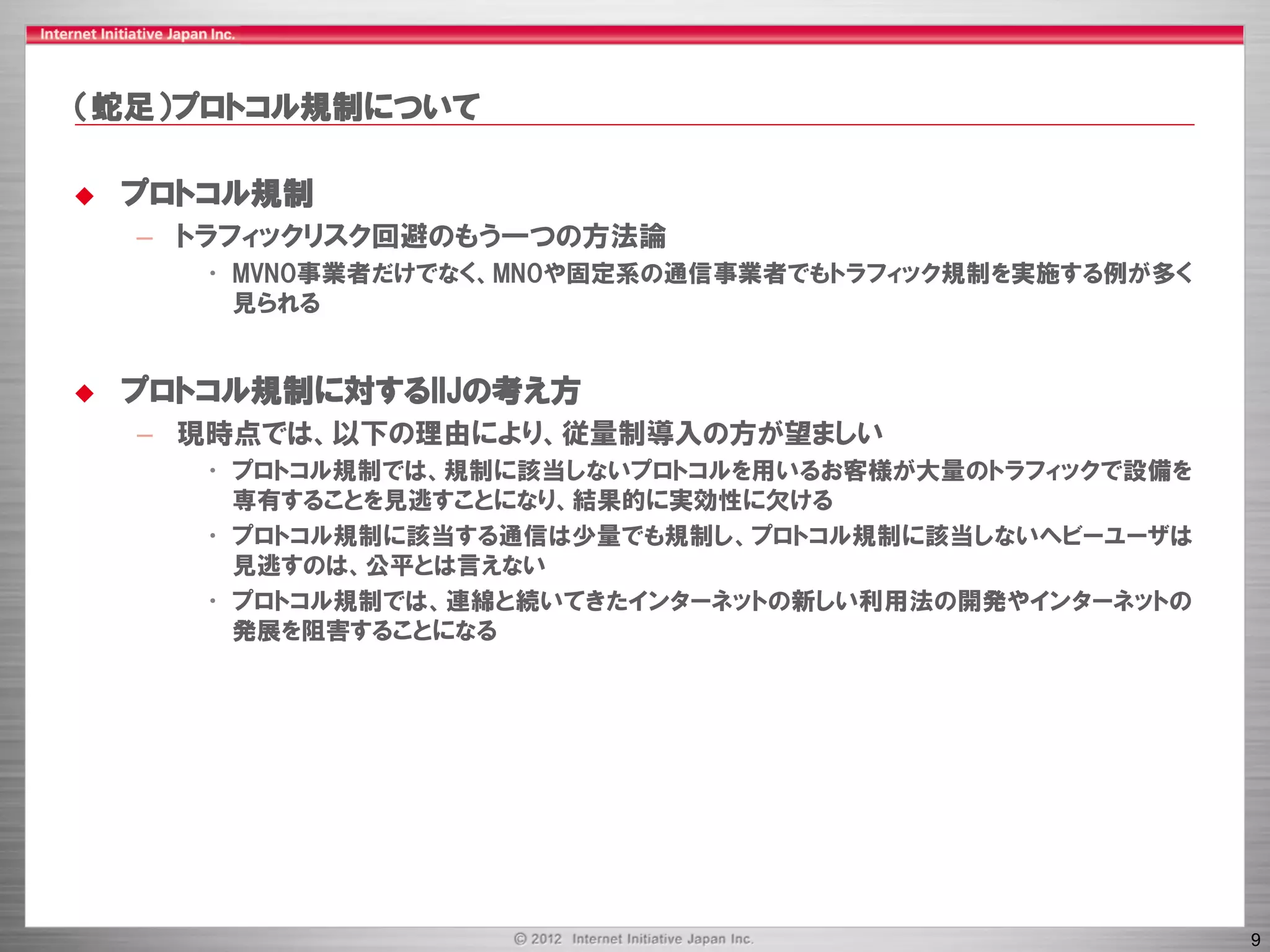 （蛇足）プロトコル規制について

   プロトコル規制
    – トラフィックリスク回避のもう一つの方法論
       • MVNO事業者だけでなく、MNOや固定系の通信事業者でもトラフィック規制を実施する例が多く
         見られる


   プロトコル規制に対するIIJの考え方
    – 現時点では、以下の理由により、従量制導入の方が望ましい
       • プロトコル規制では、規制に該当しないプロトコルを用いるお客様が大量のトラフィックで設備を
         専有することを見逃すことになり、結果的に実効性に欠ける
       • プロトコル規制に該当する通信は少量でも規制し、プロトコル規制に該当しないヘビーユーザは
         見逃すのは、公平とは言えない
       • プロトコル規制では、連綿と続いてきたインターネットの新しい利用法の開発やインターネットの
         発展を阻害することになる




                                                         9
 