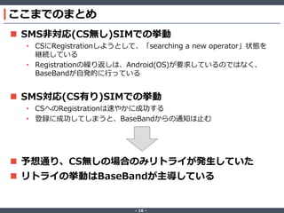 ここまでのまとめ
 SMS非対応(CS無し)SIMでの挙動
• CSにRegistrationしようとして、「searching a new operator」状態を
継続している
• Registrationの繰り返しは、Android(OS)が要求しているのではなく、
BaseBandが自発的に行っている

 SMS対応(CS有り)SIMでの挙動
• CSへのRegistrationは速やかに成功する
• 登録に成功してしまうと、BaseBandからの通知は止む

 予想通り、CS無しの場合のみリトライが発生していた
 リトライの挙動はBaseBandが主導している

‐ 16 ‐

 