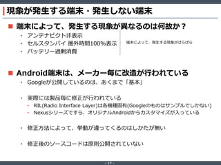 現象が発生する端末・発生しない端末
 端末によって、発生する現象が異なるのは何故か？
• アンテナピクト非表示
• セルスタンバイ 圏外時間100%表示
• バッテリー過剰消費

端末によって、発生する現象がばらばら

 Android端末は、メーカー毎に改造が行われている
• Googleが公開しているのは、あくまで「基本」
• 実際には製品毎に修正が行われている
• RIL(Radio Interface Layer)は各機種固有(Googleのものはサンプルでしかない)
• Nexusシリーズですら、オリジナルAndroidからカスタマイズが入っている

• 修正方法によって、挙動が違ってくるのはしかたが無い

• 修正後のソースコードは原則公開されていない

‐ 17 ‐

 