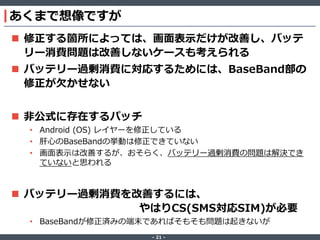 あくまで想像ですが
 修正する箇所によっては、画面表示だけが改善し、バッテ
リー消費問題は改善しないケースも考えられる

 バッテリー過剰消費に対応するためには、BaseBand部の
修正が欠かせない
 非公式に存在するパッチ
• Android (OS) レイヤーを修正している
• 肝心のBaseBandの挙動は修正できていない
• 画面表示は改善するが、おそらく、バッテリー過剰消費の問題は解決でき
ていないと思われる

 バッテリー過剰消費を改善するには、
やはりCS(SMS対応SIM)が必要
• BaseBandが修正済みの端末であればそもそも問題は起きないが
‐ 21 ‐

 