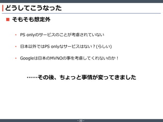 どうしてこうなった
 そもそも想定外
• PS onlyのサービスのことが考慮されていない
• 日本以外ではPS onlyなサービスはない？(らしい)

• Googleは日本のMVNOの事を考慮してくれないのか！

……その後、ちょっと事情が変ってきました

‐ 22 ‐

 