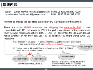 修正内容
author
Junichi Monma <monma@google.com> Fri Oct 26 10:22:01 2012 +0900
committer Wink Saville <wink@google.com>
Fri Oct 26 10:29:01 2012 -0700

Allowing to change the poll state even if only PS is avairable on the network.
There are some MVNO operators are shipping the data only SIM. It isn't
connectable with CS, but wroks for PS. If the poll is not shown on the system bar
when network registration returns STATE_OUT_OF_SERVICE for CS, user doesn't
notice whether or not they can use PS. In addition, PS might works while CS
restriction.
final boolean voice_capable = phone.getContext().getResources().getBoolean(
com.android.internal.R.bool.config_voice_capable);
if (!voice_capable && newGPRSState == ServiceState.STATE_IN_SERVICE) {
newSS.setState (newGPRSState);
}
上書き

config_voice_capable
の値がfalseの時

もし、PSが利用可能であれば
CSの状態を管理する変数

PSの状態を管理する変数

最新のコードでは別のclassで実装されています
※GPRS: GSM(2G)におけるデータ通信規格
Android内では2G用語が今でも幅をきかしています

CSの状態をPSの状態で上書きする
‐ 25 ‐

 