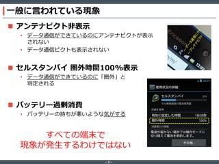 一般に言われている現象
 アンテナピクト非表示
• データ通信ができているのにアンテナピクトが表示
されない
• データ通信ピクトも表示されない

 セルスタンバイ 圏外時間100%表示
• データ通信ができているのに「圏外」と
判定される

 バッテリー過剰消費
• バッテリーの持ちが悪いような気がする

すべての端末で
現象が発生するわけではない
‐3‐

 