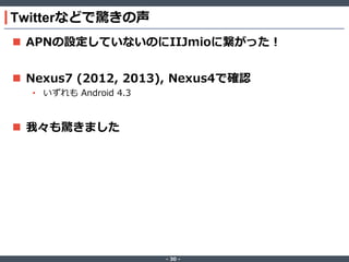 Twitterなどで驚きの声
 APNの設定していないのにIIJmioに繋がった！

 Nexus7 (2012, 2013), Nexus4で確認
• いずれも Android 4.3

 我々も驚きました

‐ 30 ‐

 