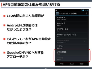 APN自動設定の仕組みを追いかける
 いつの間にかこんな項目が
 Android4.3以前には
なかったような？
 もしかしてこれがAPN自動設定
の仕組みなのか？
 GoogleのMVNOへ対する
アプローチか？

‐ 33 ‐

 