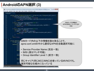 AndroidのAPN選択 (3)

SIMカードの情報が
APNの条件にマッチするか
判定

SIMカード内の以下の情報を読み取ることで、
apns-conf.xmlの中から適切なAPNを自動選択可能に
• Service Provider Name (完全一致)
• IMSI (部分マッチ可能)
• Group Identifier Level 1 (前方一致)
同じキャリア(同じMCC/MNC)を使っているMVNOでも、
識別可能な仕組みになっている
‐ 36 ‐

 