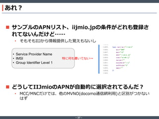 あれ？
 サンプルのAPNリスト、iijmio.jpの条件がどれも登録さ
れてないんだけど……
• そもそもIIJから情報提供した覚えもないし
• Service Provider Name
• IMSI
• Group Identifier Level 1

特に何も書いてない→

 どうしてIIJmioのAPNが自動的に選択されてるんだ？
• MCC/MNCだけでは、他のMVNO(docomo通信網利用)と区別がつかない
はず

‐ 37 ‐

 