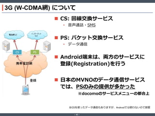 3G (W-CDMA網) について
 CS: 回線交換サービス
• 音声通話・SMS

 PS: パケット交換サービス
• データ通信

 Android端末は、両方のサービスに
登録(Registration)を行う
 日本のMVNOのデータ通信サービス
では、PSのみの提供が多かった
※docomoのサービスメニューの都合上

※CSを使ったデータ通信もありますが、Androidでは使わないので割愛
‐4‐

 