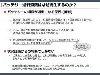 バッテリー過剰消費はなぜ発生するのか？
 バッテリーの消費が過剰になる原因 (推測)
1. 端末が、基地局に対して、位置情報を登録する (≒電波を探す) 動作は、
待機時より消費電力が多いと言うことが知られている
2. もし、端末が位置情報の登録を繰り返しているならば、
通常より消費電力が多くなると思われる
3. CSの位置情報登録に失敗して、リトライを繰り返している
からバッテリーを消費するのでは？

 状況証拠からの判断でしかない

本当にリトライしてい
るのか証拠が見つけ
られていない

• 状況をつなぎ合わせると、これが原因としか考えられないのだが、
きちんとした裏が取れていない
• blog執筆時はAndroidのソースコードから原因を読み解こうとしたが、
結局肝心の部分を突き止めるには至らなかった
‐6‐

 