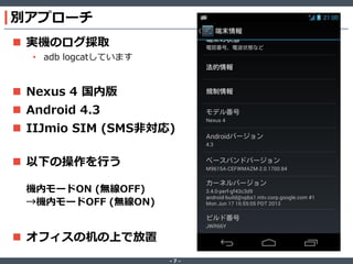 別アプローチ
 実機のログ採取
• adb logcatしています

 Nexus 4 国内版
 Android 4.3

 IIJmio SIM (SMS非対応)
 以下の操作を行う
機内モードON (無線OFF)
→機内モードOFF (無線ON)

 オフィスの机の上で放置
‐7‐

 