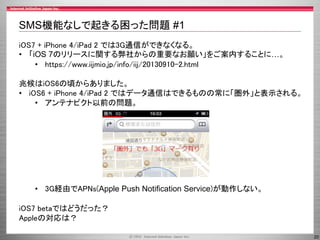 SMS機能なしで起きる困った問題 #1
iOS7 + iPhone 4/iPad 2 では3G通信ができなくなる。
• 「iOS 7のリリースに関する弊社からの重要なお願い」をご案内することに…。
• https://www.iijmio.jp/info/iij/20130910-2.html
兆候はiOS6の頃からありました。
• iOS6 + iPhone 4/iPad 2 ではデータ通信はできるものの常に「圏外」と表示される。
• アンテナピクト以前の問題。

• 3G経由でAPNs(Apple Push Notification Service)が動作しない。
iOS7 betaではどうだった？
Appleの対応は？
20

 