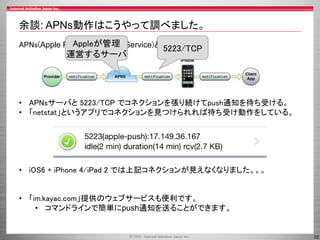 余談: APNs動作はこうやって調べました。
Appleが管理
APNs(Apple Push Notification Service)とは？

運営するサーバ

5223/TCP

• APNsサーバと 5223/TCP でコネクションを張り続けてpush通知を待ち受ける。
• 「netstat」というアプリでコネクションを見つけられれば待ち受け動作をしている。

• iOS6 + iPhone 4/iPad 2 では上記コネクションが見えなくなりました。。。

• 「im.kayac.com」提供のウェブサービスも便利です。
• コマンドラインで簡単にpush通知を送ることができます。

22

 