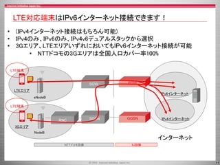 LTE対応端末はIPv6インターネット接続できます！
• (IPv4インターネット接続はもちろん可能)
• IPv4のみ、IPv6のみ、IPv4v6デュアルスタックから選択
• 3Gエリア、LTEエリアいずれにおいてもIPv6インターネット接続が可能
• NTTドコモの3Gエリアは全国人口カバー率100%
LTE端末

SGW

PGW

LTEエリア

IPv6インターネット

eNodeB
LTE端末

RNC

SGSN

GGSN

IPv4インターネット

3Gエリア
NodeB

インターネット
NTTドコモ設備

IIJ設備

11

 
