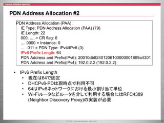 PDN Address Allocation #2
PDN Address Allocation (PAA) :
IE Type: PDN Address Allocation (PAA) (79)
IE Length: 22
000. .... = CR flag: 0
.... 0000 = Instance: 0
.... .011 = PDN Type: IPv4/IPv6 (3)
IPv6 Prefix Length: 64
PDN Address and Prefix(IPv6): 20010db82401206100000001809a4301
PDN Address and Prefix(IPv4): 192.0.2.2 (192.0.2.2)

• IPv6 Prefix Length
• 現在は64で固定
• DHCPv6-PDは現時点で利用不可
• 64はIPｖ６ネットワークにおける最小割り当て単位
• Wi-Fiルータなどルータを介して利用する場合にはRFC4389
(Neighbor Discovery Proxy)の実装が必要

17

 
