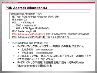 PDN Address Allocation #3
PDN Address Allocation (PAA) :
IE Type: PDN Address Allocation (PAA) (79)
IE Length: 22
000. .... = CR flag: 0
.... 0000 = Instance: 0
.... .011 = PDN Type: IPv4/IPv6 (3)
IPv6 Prefix Length: 64
PDN Address and Prefix(IPv6): 20010db82401206100000001809a4301
PDN Address and Prefix(IPv4): 192.0.2.2 (192.0.2.2)

• PDN Address and Prefix(IPv6)
• IPv6プレフィックスとインタフェース識別子の情報が含まれる
• 上位64bit 20010db824012061
• 下位64bit 00000001809a4301
• LTE端末のリンクローカルアドレスはこのインタフェース識別子を用
いて生成される（ことになっている）
• IPv6プレフィックス情報は接続確立後に送られるRA(Router
Advertisement)でも通知される
18

 