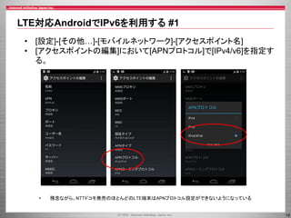 LTE対応AndroidでIPv6を利用する #1
• [設定]-[その他…]-[モバイルネットワーク]-[アクセスポイント名]
• [アクセスポイントの編集]において[APNプロトコル]で[IPv4/v6]を指定す
る。

•

残念ながら、NTTドコモ発売のほとんどのLTE端末はAPNプロトコル設定ができないようになっている

19

 