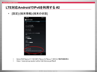 LTE対応AndroidでIPv6を利用する #2
• [設定]-[端末情報]-[端末の状態]

•
•

IIJmioでは「Xperia Z1 f SO-02F」「Nexus 5」「Nexus 7 (2013)」で動作確認済み
https://www.iijmio.jp/guide/outline/hdd/devices.jsp?#ipv6

20

 