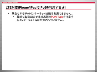 LTE対応iPhone/iPadでIPv6を利用する #1
• 残念ながらIPv6インターネット接続は利用できません。
• 最新であるiOS7では端末側でPDN Typeを指定す
るインターフェイスが用意されていません。

22

 