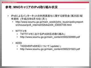 参考: MNOキャリアのIPv6取り組み状況
• IPv6によるインターネットの利用高度化に関する研究会（第25回）配
布資料 (平成25年6月10日（月）)
• http://www.soumu.go.jp/main_sosiki/joho_tsusin/policyreport
s/chousa/ipv6_internet/02kiban04_03000108.html
• NTTドコモ
• 「NTTドコモにおけるIPv6対応の取り組み」
• http://www.soumu.go.jp/main_content/000230999.pdf
• KDDI
• 「KDDIのIPv6対応について（update）」
• http://www.soumu.go.jp/main_content/000231523.pdf

23

 