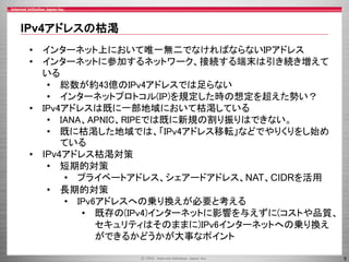 IPv4アドレスの枯渇
• インターネット上において唯一無二でなければならないIPアドレス
• インターネットに参加するネットワーク、接続する端末は引き続き増えて
いる
• 総数が約43億のIPv4アドレスでは足らない
• インターネットプロトコル(IP)を規定した時の想定を超えた勢い？
• IPv4アドレスは既に一部地域において枯渇している
• IANA、APNIC、RIPEでは既に新規の割り振りはできない。
• 既に枯渇した地域では、「IPv4アドレス移転」などでやりくりをし始め
ている
• IPv4アドレス枯渇対策
• 短期的対策
• プライベートアドレス、シェアードアドレス、NAT、CIDRを活用
• 長期的対策
• IPv6アドレスへの乗り換えが必要と考える
• 既存の(IPv4)インターネットに影響を与えずに(コストや品質、
セキュリティはそのままに)IPv6インターネットへの乗り換え
ができるかどうかが大事なポイント
5

 