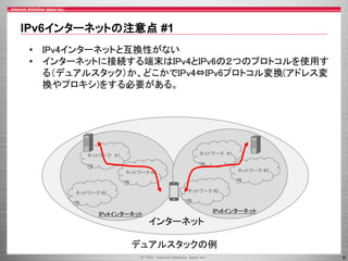 IPv6インターネットの注意点 #1
• IPv4インターネットと互換性がない
• インターネットに接続する端末はIPv4とIPv6の２つのプロトコルを使用す
る（デュアルスタック）か、どこかでIPv4⇔IPv6プロトコル変換(アドレス変
換やプロキシ)をする必要がある。

ネットワーク #1

ネットワーク #1

ネットワーク #3

ネットワーク #3

ネットワーク #2

ネットワーク #2

IPv4インターネット

IPv6インターネット

インターネット

デュアルスタックの例
6

 