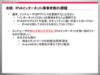 余談: IPv6インターネット(事業者側の)課題
• 通常、エンドユーザはIPアドレスを意識することはない
• 「インターネットください」の意味をきちんと理解する
• IPv4とIPv6でコストや品質、セキュリティに違いがあってはいけない
• IPv4と比較して少なくとも劣化してはいけない
• エンドユーザが知らず知らずのうちにIPv6インターネットを使い始めてい
るのが望ましい。
• ゆるやかな移行
• 端末とネットワークの初期(出荷時)設定
• Androidは少し可能性が見えてきた(後述)

8

 
