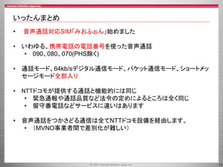 13
いったんまとめ
• 音声通話対応SIM「みおふぉん」始めました
• いわゆる、携帯電話の電話番号を使った音声通話
• 090、080、070(PHS除く)
• 通話モード、64kb/sデジタル通信モード、パケット通信モード、ショートメッ
セージモード全部入り
• NTTドコモが提供する通話と機能的には同じ
• 緊急通報や通話品質など法令の定めによるところは全く同じ
• 留守番電話などサービスに違いはあります
• 音声通話をつかさどる通信は全てNTTドコモ設備を経由します。
• （MVNO事業者間で差別化が難しい）
 