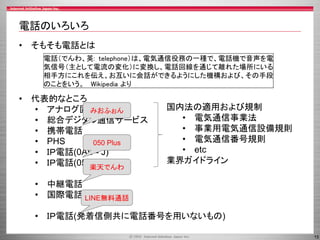 15
電話のいろいろ
• そもそも電話とは
• 代表的なところ
• アナログ固定電話
• 総合デジタル通信サービス
• 携帯電話
• PHS
• ＩＰ電話(0AB - J)
• ＩＰ電話(050)
• 中継電話
• 国際電話
• ＩＰ電話(発着信側共に電話番号を用いないもの)
電話（でんわ、英: telephone）は、電気通信役務の一種で、電話機で音声を電
気信号（主として電流の変化）に変換し、電話回線を通じて離れた場所にいる
相手方にこれを伝え、お互いに会話ができるようにした機構および、その手段
のことをいう。 Wikipedia より
国内法の適用および規制
• 電気通信事業法
• 事業用電気通信設備規則
• 電気通信番号規則
• etc
業界ガイドライン
みおふぉん
050 Plus
楽天でんわ
LINE無料通話
 