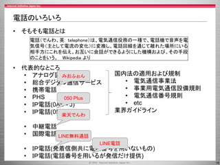 16
電話のいろいろ
• そもそも電話とは
• 代表的なところ
• アナログ固定電話
• 総合デジタル通信サービス
• 携帯電話
• PHS
• ＩＰ電話(0AB - J)
• ＩＰ電話(050)
• 中継電話
• 国際電話
• ＩＰ電話(発着信側共に電話番号を用いないもの)
• ＩＰ電話(電話番号を用いるが発信だけ提供)
電話（でんわ、英: telephone）は、電気通信役務の一種で、電話機で音声を電
気信号（主として電流の変化）に変換し、電話回線を通じて離れた場所にいる
相手方にこれを伝え、お互いに会話ができるようにした機構および、その手段
のことをいう。 Wikipedia より
国内法の適用および規制
• 電気通信事業法
• 事業用電気通信設備規則
• 電気通信番号規則
• etc
業界ガイドライン
みおふぉん
050 Plus
楽天でんわ
LINE無料通話
LINE電話
 
