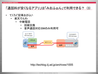 19
「通話料が安くなるアプリ」は「みおふぉん」で利用できる？ (3)
• てくろぐ記事おさらい
• 楽天でんわ
• 中継電話
• 回線交換
• 音声通話対応SIMのみ利用可
http://techlog.iij.ad.jp/archives/1005
 