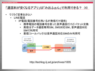 20
「通話料が安くなるアプリ」は「みおふぉん」で利用できる？ (4)
• てくろぐ記事おさらい
• LINE電話
• ＩＰ電話(電話番号を用いるが発信だけ提供)
• 携帯電話の電話番号を使った音声通話だけどパケット交換
• 発信はデータ通信専用SIM、SMS対応SIM、音声通話対応
SIMで利用可
• 着信(コールバック)は音声通話対応SIMのみ利用可
http://techlog.iij.ad.jp/archives/1005
 