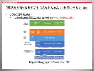 21
「通話料が安くなるアプリ」は「みおふぉん」で利用できる？ (5)
• てくろぐ記事おさらい
• IIJmioとLINE電話の組み合わせ (コールバックに注意)
http://techlog.iij.ad.jp/archives/1005
 