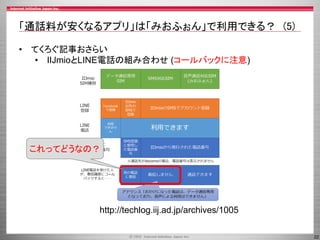 22
「通話料が安くなるアプリ」は「みおふぉん」で利用できる？ (5)
• てくろぐ記事おさらい
• IIJmioとLINE電話の組み合わせ (コールバックに注意)
http://techlog.iij.ad.jp/archives/1005
これってどうなの？
 