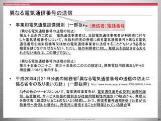 24
異なる電気通信番号の送信
• 事業用電気通信設備規則 (一部抜粋)
• 平成20年4月21日公表の総務省「異なる電気通信番号の送信の防止に
係る省令の取り扱い方針」 (一部抜粋)
（異なる電気通信番号の送信の防止）
第三十五条の二の三 電気通信事業者は、当該電気通信事業者が利用者に付与
した電気通信番号について、当該利用者の発信に係る電気通信番号と異なる電気
通信番号を端末設備等又は他の電気通信事業者に送信することがないよう必要な
措置を講じなければならない。ただし、他の利用者に対し、発信元を誤認させるおそ
れがない場合は、この限りでない。
（異なる電気通信番号の送信の防止）
第三十五条の二十二 第三十五条の二の三の規定は、携帯電話用設備及びＰＨＳ
用設備について準用する。
3)その他のサービスについて、電気通信事業者が、電気通信番号の役割（地理的識
別、品質識別、サービス形態の識別及び社会的信頼性の識別）の観点から、発信元
を着信者に誤認させることのないよう措置し、かつ、発信者番号通知を受けた者が当
該番号へ発信した場合に、発信元に着信することが確保されている場合等
http://www.soumu.go.jp/s-news/2008/080421_1.html
= （発信者）電話番号
 