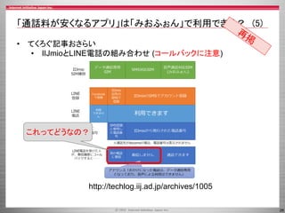 26
「通話料が安くなるアプリ」は「みおふぉん」で利用できる？ (5)
• てくろぐ記事おさらい
• IIJmioとLINE電話の組み合わせ (コールバックに注意)
http://techlog.iij.ad.jp/archives/1005
これってどうなの？
 