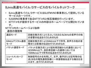 3
IIJmio高速モバイル/Dサービスのモバイルネットワーク
• IIJmio高速モバイル/DサービスはIIJがMVNO事業者として提供している
サービスの一つです。
• IIJはMNO事業者であるNTTドコモと相互接続を行っています。
• ...