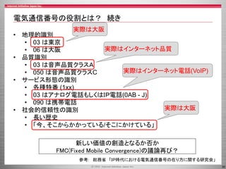 30
電気通信番号の役割とは？ 続き
• 地理的識別
• 03 は東京
• 06 は大阪
• 品質識別
• 03 は音声品質クラスＡ
• 050 は音声品質クラスC
• サービス形態の識別
• 各種特番 (1xx)
• 03 はアナログ電話もしくはＩＰ電話(0AB - J)
• 090 は携帯電話
• 社会的信頼性の識別
• 長い歴史
• 「今、そこからかかっている/そこにかけている」
実際は大阪
実際はインターネット品質
実際はインターネット電話(VoIP)
実際は大阪
新しい価値の創造となるか否か
FMC(Fixed Mobile Convergence)の議論再び？
参考: 総務省 「ＩＰ時代における電気通信番号の在り方に関する研究会」
 