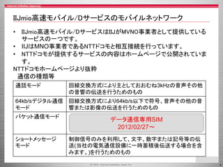 4
IIJmio高速モバイル/Dサービスのモバイルネットワーク
• IIJmio高速モバイル/DサービスはIIJがMVNO事業者として提供している
サービスの一つです。
• IIJはMNO事業者であるNTTドコモと相互接続を行っています。
• NTTドコモが提供するサービスの内容はホームページで公開されていま
す。
NTTドコモホームページより抜粋
通信の種類等
通話モード 回線交換方式により主としておおむね3kHzの音声その他
の音響の伝送を行うためのもの
64kb/sデジタル通信
モード
回線交換方式により64kb/s以下で符号、音声その他の音
響または影像の伝送を行うためのもの
パケット通信モード パケット交換方式により契約者回線からの通信において
は50Mb/s以下、契約者回線への通信においては
150Mb/s以下で符号の伝送を行うためのもの
ショートメッセージ
モード
制御信号のみを利用して、文字、数字または記号等の伝
送(当社の電気通信設備に一時蓄積後伝送する場合を含
みます。)を行うためのもの
データ通信専用SIM
2012/02/27～
 