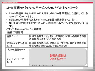 5
IIJmio高速モバイル/Dサービスのモバイルネットワーク
• IIJmio高速モバイル/DサービスはIIJがMVNO事業者として提供している
サービスの一つです。
• IIJはMNO事業者であるNTTドコモと相互接続を行っています。
• NTTドコモが提供するサービスの内容はホームページで公開されていま
す。
NTTドコモホームページより抜粋
通信の種類等
通話モード 回線交換方式により主としておおむね3kHzの音声その他
の音響の伝送を行うためのもの
64kb/sデジタル通信
モード
回線交換方式により64kb/s以下で符号、音声その他の音
響または影像の伝送を行うためのもの
パケット通信モード パケット交換方式により契約者回線からの通信において
は50Mb/s以下、契約者回線への通信においては
150Mb/s以下で符号の伝送を行うためのもの
ショートメッセージ
モード
制御信号のみを利用して、文字、数字または記号等の伝
送(当社の電気通信設備に一時蓄積後伝送する場合を含
みます。)を行うためのもの
SMS対応SIM
2013/10/07～
 