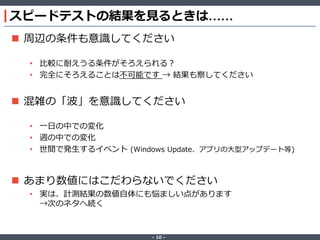‐ 10 ‐
スピードテストの結果を見るときは……
 周辺の条件も意識してください
• 比較に耐えうる条件がそろえられる？
• 完全にそろえることは不可能です → 結果も察してください
 混雑の「波」を意識してください
• 一日の中での変化
• 週の中での変化
• 世間で発生するイベント (Windows Update、アプリの大型アップデート等)
 あまり数値にはこだわらないでください
• 実は、計測結果の数値自体にも悩ましい点があります
→次のネタへ続く
 