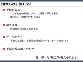 ‐ 13 ‐
考えられる加工方法
 平均を取る
• ○○Kbyteの転送にかかった時間で平均を取る
• 単純に○○秒間の平均を取る
 最大速度
• 瞬間最大の速度で代表する
 ピークカット
• 不安定と思われる計測結果を除外する ※次ページで説明します
 上記複数の組み合わせ
等、様々な”加工”が考えられます。
 