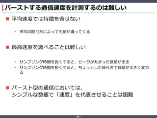 ‐ 20 ‐
バーストする通信速度を計測するのは難しい
 平均速度では特徴を表せない
• 平均の取り方によっても値が違ってくる
 最高速度を調べることは難しい
• サンプリング時間を長くすると、ピークが丸まった数値が出る
• サンプリング時間を短くすると、ちょっとした揺らぎで数値が大きく変わ
る
 バースト型の通信においては、
シンプルな数値で「速度」を代表させることは困難
 