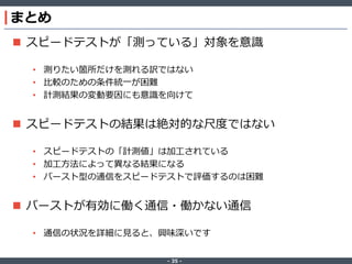 ‐ 35 ‐
まとめ
 スピードテストが「測っている」対象を意識
• 測りたい箇所だけを測れる訳ではない
• 比較のための条件統一が困難
• 計測結果の変動要因にも意識を向けて
 スピードテストの結果は絶対的な尺度ではない
• スピードテストの「計測値」は加工されている
• 加工方法によって異なる結果になる
• バースト型の通信をスピードテストで評価するのは困難
 バーストが有効に働く通信・働かない通信
• 通信の状況を詳細に見ると、興味深いです
 