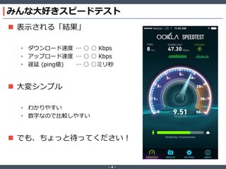 ‐ 4 ‐
みんな大好きスピードテスト
 表示される「結果」
• ダウンロード速度 … ○ ○ Kbps
• アップロード速度 … ○ ○ Kbps
• 遅延 (ping値) … ○ ○ミリ秒
 大変シンプル
• わかりやすい
• 数字なので比較しやすい
 でも、ちょっと待ってください！
 