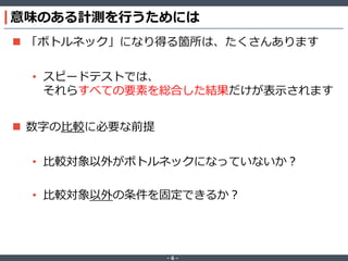 ‐ 6 ‐
意味のある計測を行うためには
 「ボトルネック」になり得る箇所は、たくさんあります
• スピードテストでは、
それらすべての要素を総合した結果だけが表示されます
 数字の比較に必要な前提
• 比較対象以外がボトルネックになっていないか？
• 比較対象以外の条件を固定できるか？
 