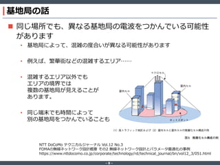 ‐ 8 ‐
基地局の話
 同じ場所でも、異なる基地局の電波をつかんでいる可能性
があります
• 基地局によって、混雑の度合いが異なる可能性があります
• 例えば、繁華街などの混雑するエリア……
• 混雑するエリア以外でも
エリアの境界では
複数の基地局が見えることが
あります。
• 同じ端末でも時間によって
別の基地局をつかんでいることも
NTT DoCoMo テクニカルジャーナル Vol.12 No.3
FOMAの無線ネットワーク設計概要 その2 無線ネットワーク設計とパラメータ最適化の事例
https://www.nttdocomo.co.jp/corporate/technology/rd/technical_journal/bn/vol12_3/051.html
 